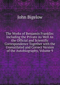 The Works of Benjamin Franklin: Including the Private As Well As the Official and Scientific Correspondence Together with the Unmutilated and Correct Version of the Autobiography, Volume 9