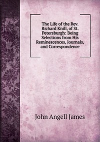 The Life of the Rev. Richard Knill, of St. Petersburgh: Being Selections from His Reminescences, Journals, and Correspondence