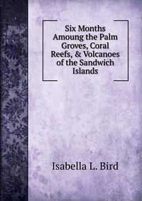 Six Months Amoung the Palm Groves, Coral Reefs, & Volcanoes of the Sandwich Islands