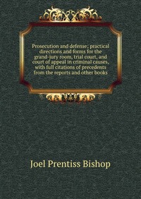 Prosecution and defense; practical directions and forms for the grand-jury room, trial court, and court of appeal in criminal causes, with full citations of precedents from the reports and ot