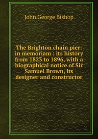 The Brighton chain pier: in memoriam : its history from 1823 to 1896, with a biographical notice of Sir Samuel Brown, its designer and constructor