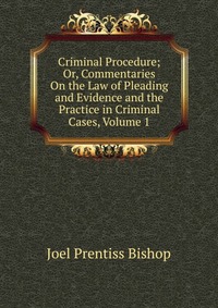 Criminal Procedure; Or, Commentaries On the Law of Pleading and Evidence and the Practice in Criminal Cases, Volume 1