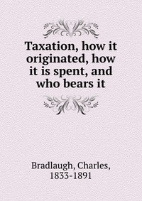 Taxation, how it originated, how it is spent, and who bears it