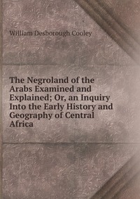 The Negroland of the Arabs Examined and Explained; Or, an Inquiry Into the Early History and Geography of Central Africa