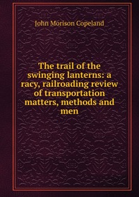 The trail of the swinging lanterns: a racy, railroading review of transportation matters, methods and men