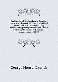 Cyclopedia of Methodism in Canada: containing historical, educational and statistical information dating from the beginning of the work in the several . extending to the annual conferences of