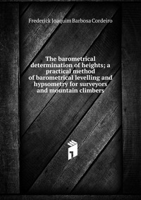 The barometrical determination of heights; a practical method of barometrical levelling and hypsometry for surveyors and mountain climbers