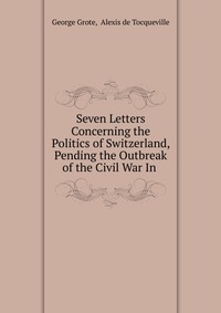 Seven Letters Concerning the Politics of Switzerland, Pending the Outbreak of the Civil War In