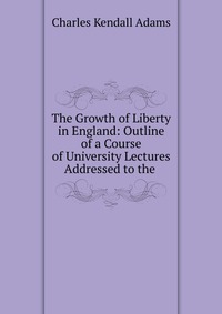 The Growth of Liberty in England: Outline of a Course of University Lectures Addressed to the