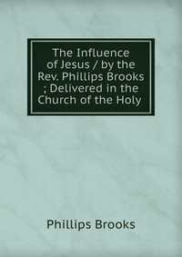 The Influence of Jesus / by the Rev. Phillips Brooks ; Delivered in the Church of the Holy