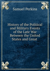 History of the Political and Military Events of the Late War Between the United States and Great