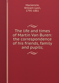 The life and times of Martin Van Buren: the correspondence of his friends, family and pupils;