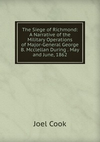 The Siege of Richmond: A Narrative of the Military Operations of Major-General George B. Mcclellan During . May and June, 1862