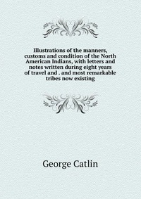 Illustrations of the manners, customs and condition of the North American Indians, with letters and notes written during eight years of travel and . and most remarkable tribes now existing