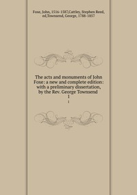 The acts and monuments of John Foxe: a new and complete edition: with a preliminary dissertation, by the Rev. George Townsend