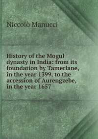 History of the Mogul dynasty in India: from its foundation by Tamerlane, in the year 1399, to the accession of Aurengzebe, in the year 1657