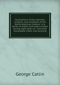 Illustrations of the manners, customs, and condition of the North American Indians: in a series of letters and notes written during eight years of . and most remarkable tribes now existing