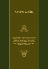 Illustrations of the Manners, Customs and Condition of the North American Indians: With Letters and Notes Written During Eight Years of Travel and . Most Remarkable Tribes Now Existing, Volum