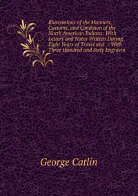 Illustrations of the Manners, Customs, and Condition of the North American Indians: With Letters and Notes Written During Eight Years of Travel and . : With Three Hundred and Sixty Engravin