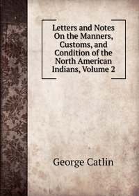 Letters and Notes On the Manners, Customs, and Condition of the North American Indians, Volume 2