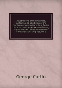 Illustrations of the Manners, Customs, and Condition of the North American Indians: In a Series of Letters and Notes Written During Eight Years of . Most Remarkable Tribes Now Existing, Volum