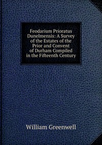 Feodarium Prioratus Dunelmensis: A Survey of the Estates of the Prior and Convent of Durham Compiled in the Fifteenth Century