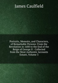 Portraits, Memoirs, and Characters, of Remarkable Persons: From the Revolution in 1688 to the End of the Reign of George II : Collected from the Most Authentic Accounts Extant, Volume 3