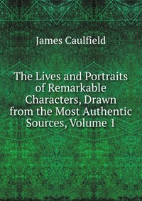 The Lives and Portraits of Remarkable Characters, Drawn from the Most Authentic Sources, Volume 1