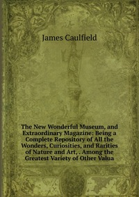 The New Wonderful Museum, and Extraordinary Magazine: Being a Complete Repository of All the Wonders, Curiosities, and Rarities of Nature and Art, . Among the Greatest Variety of Other Valua