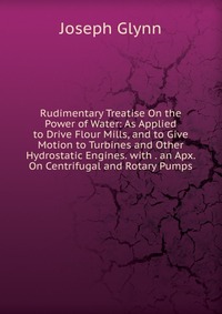 Rudimentary Treatise On the Power of Water: As Applied to Drive Flour Mills, and to Give Motion to Turbines and Other Hydrostatic Engines. with . an Apx. On Centrifugal and Rotary Pumps