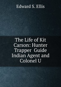 The Life of Kit Carson: Hunter Trapper Guide Indian Agent and Colonel U