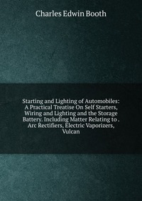 Starting and Lighting of Automobiles: A Practical Treatise On Self Starters, Wiring and Lighting and the Storage Battery. Including Matter Relating to . Arc Rectifiers, Electric Vaporizers, V