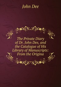 The Private Diary of Dr. John Dee, and the Catalogue of His Library of Manuscripts: From the Origina