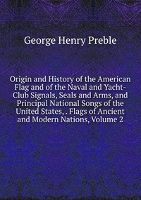 Origin and History of the American Flag and of the Naval and Yacht-Club Signals, Seals and Arms, and Principal National Songs of the United States, . Flags of Ancient and Modern Nations, Volu