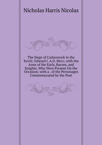 The Siege of Carlaverock in the Xxviii: Edward I. A.D. Mccc; with the Arms of the Earls, Barons, and Knights, Who Were Present On the Occasion; with a . of the Personages Commemorated by the 