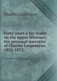 Forty years a fur trader on the upper Missouri; the personal narrative of Charles Larpenteur, 1833-1872;