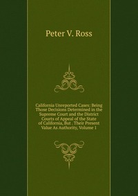 California Unreported Cases: Being Those Decisions Determined in the Supreme Court and the District Courts of Appeal of the State of California, But . Their Present Value As Authority, Volume