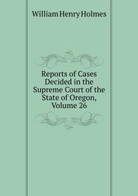 Reports of Cases Decided in the Supreme Court of the State of Oregon, Volume 26