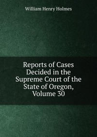 Reports of Cases Decided in the Supreme Court of the State of Oregon, Volume 30