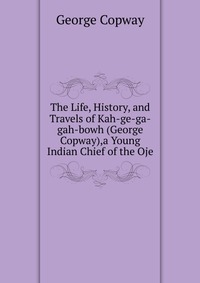 The Life, History, and Travels of Kah-ge-ga-gah-bowh (George Copway),a Young Indian Chief of the Oje