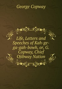 Life, Letters and Speeches of Kah-ge-ga-gah-bowh, or, G. Copway, Chief Ojibway Nation