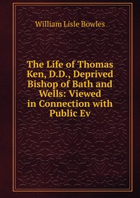 The Life of Thomas Ken, D.D., Deprived Bishop of Bath and Wells: Viewed in Connection with Public Ev