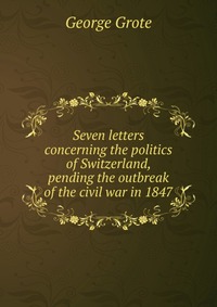 Seven letters concerning the politics of Switzerland, pending the outbreak of the civil war in 1847