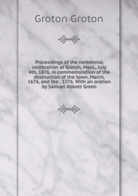 Proceedings of the centennial celebration at Groton, Mass., July 4th, 1876, in commemoration of the destruction of the town, March, 1676, and the . 1776. With an oration by Samuel Abbott Gree