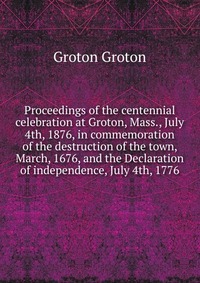 Proceedings of the centennial celebration at Groton, Mass., July 4th, 1876, in commemoration of the destruction of the town, March, 1676, and the Declaration of independence, July 4th, 1776