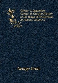 Greece: I. Legendary Greece. Ii. Grecian History to the Reign of Peisistratus at Athens, Volume 3