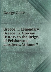 Greece: I. Legendary Greece: Ii. Grecian History to the Reign of Peisistratus at Athens, Volume 7