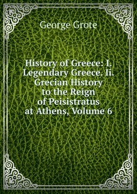 History of Greece: I. Legendary Greece. Ii. Grecian History to the Reign of Peisistratus at Athens, Volume 6