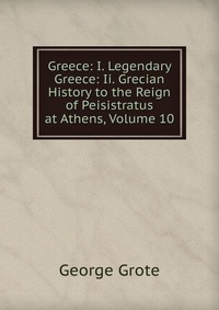 Greece: I. Legendary Greece: Ii. Grecian History to the Reign of Peisistratus at Athens, Volume 10