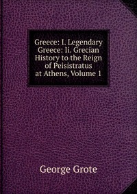 Greece: I. Legendary Greece: Ii. Grecian History to the Reign of Peisistratus at Athens, Volume 1